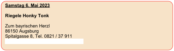 Samstag 6. Mai 2023
  
  Riegele Honky Tonk

  Zum bayrischen Herzl                                             
  86150 Augsburg
  Spitalgasse 8, Tel. 0821 / 37 911
  www.zum-bayrischen-herzl.eatbu.com
  